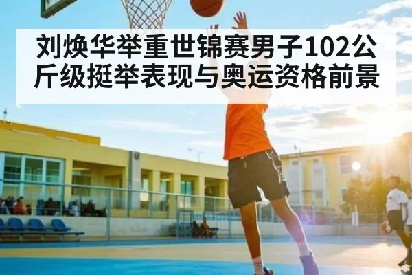 刘焕华举重世锦赛男子102公斤级挺举表现与奥运资格前景
