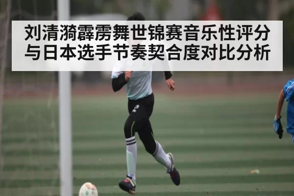 刘清漪霹雳舞世锦赛音乐性评分与日本选手节奏契合度对比分析